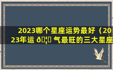 2023哪个星座运势最好（2023年运 🦁 气最旺的三大星座）